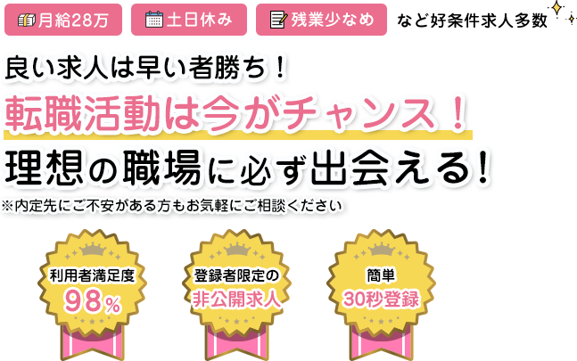 月給28万 土日休み 残業少なめなど好条件多数 良い求人は早い者勝ち！転職活動は今がチャンス！理想の職場に必ず出会える！ 利用者満足度98% 登録者限定の非公開求人 かんたん30秒登録